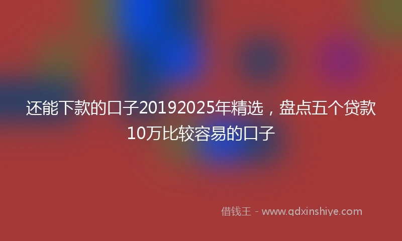 还能下款的口子20192025年精选，盘点五个贷款10万比较容易的口子