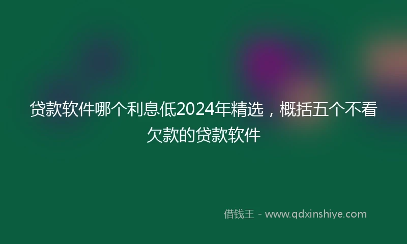 贷款软件哪个利息低2024年精选，概括五个不看欠款的贷款软件