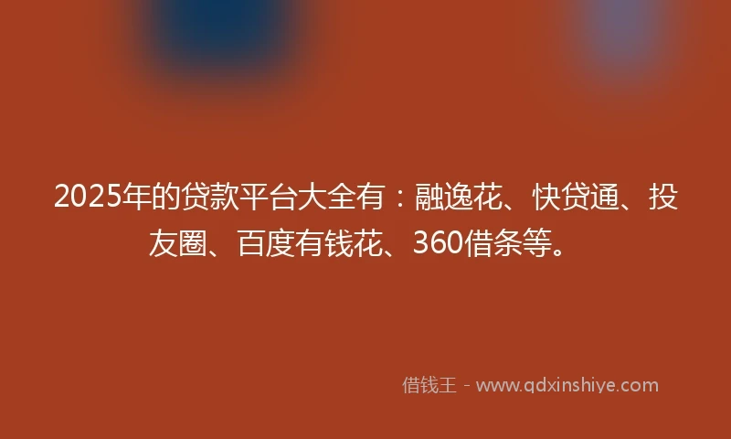 2025年的贷款平台大全有：融逸花、快贷通、投友圈、百度有钱花、360借条等。