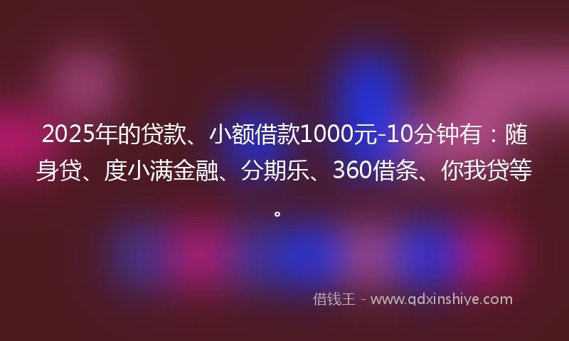 2025年的贷款、小额借款1000元-10分钟有：随身贷、度小满金融、分期乐、360借条、你我贷等。