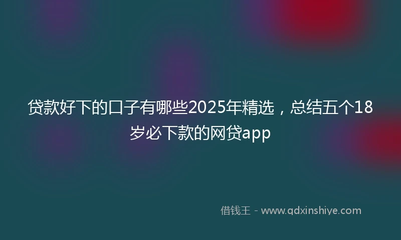 贷款好下的口子有哪些2025年精选，总结五个18岁必下款的网贷app