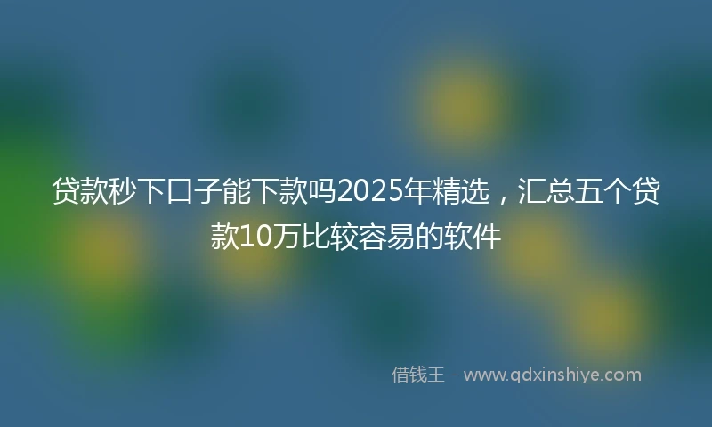 贷款秒下口子能下款吗2025年精选，汇总五个贷款10万比较容易的软件