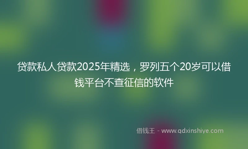 贷款私人贷款2025年精选，罗列五个20岁可以借钱平台不查征信的软件