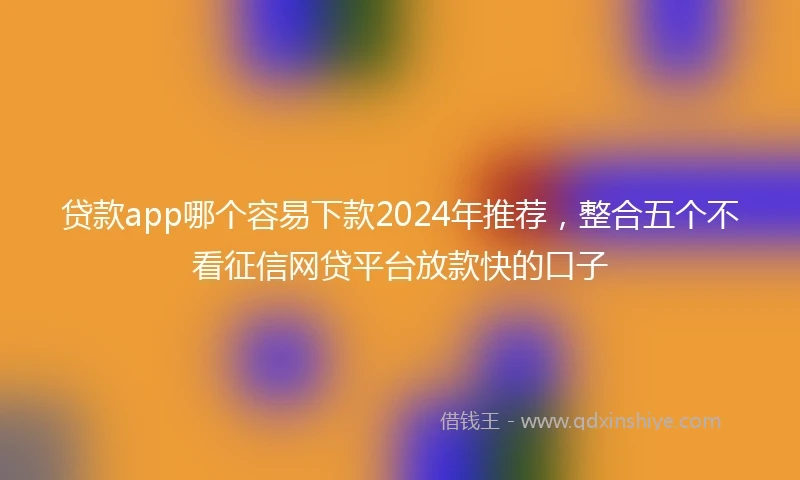 贷款app哪个容易下款2024年推荐，整合五个不看征信网贷平台放款快的口子