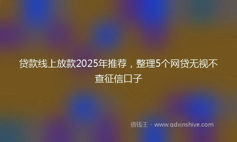 贷款线上放款2025年推荐，整理5个网贷无视不查征信口子