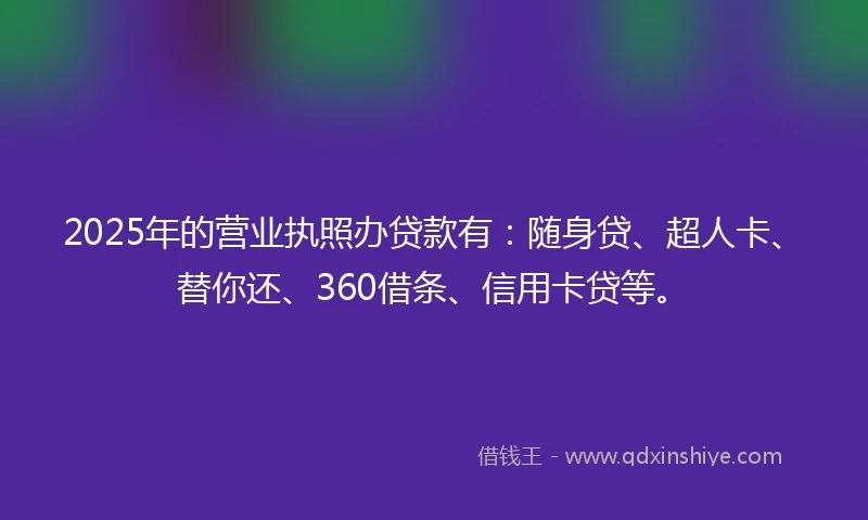 2025年的营业执照办贷款有：随身贷、超人卡、替你还、360借条、信用卡贷等。