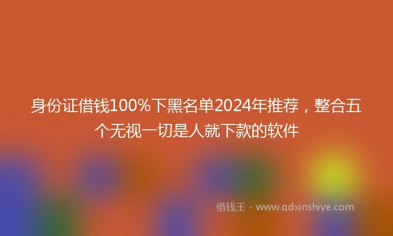 身份证借钱100%下黑名单2024年推荐，整合五个无视一切是人就下款的软件
