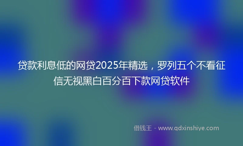 贷款利息低的网贷2025年精选，罗列五个不看征信无视黑白百分百下款网贷软件