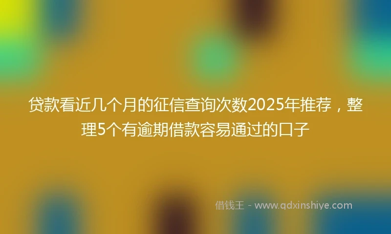 贷款看近几个月的征信查询次数2025年推荐，整理5个有逾期借款容易通过的口子