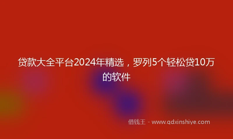 贷款大全平台2024年精选，罗列5个轻松贷10万的软件