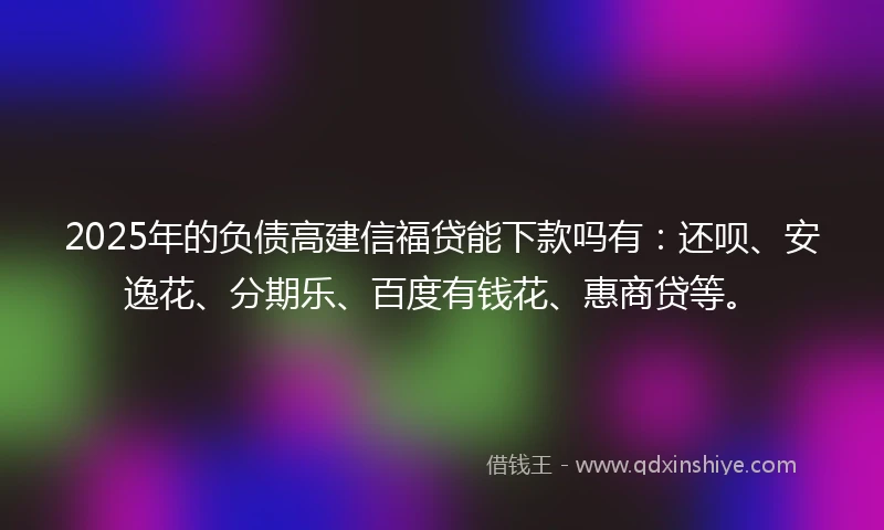 2025年的负债高建信福贷能下款吗有：还呗、安逸花、分期乐、百度有钱花、惠商贷等。