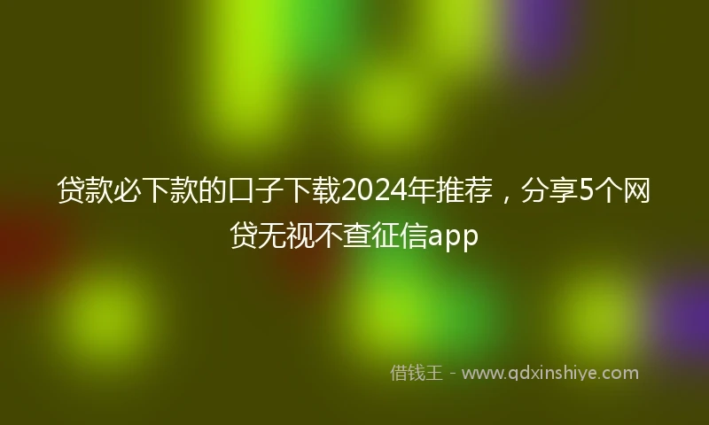 贷款必下款的口子下载2024年推荐，分享5个网贷无视不查征信app