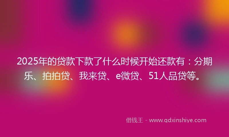 2025年的贷款下款了什么时候开始还款有：分期乐、拍拍贷、我来贷、e微贷、51人品贷等。
