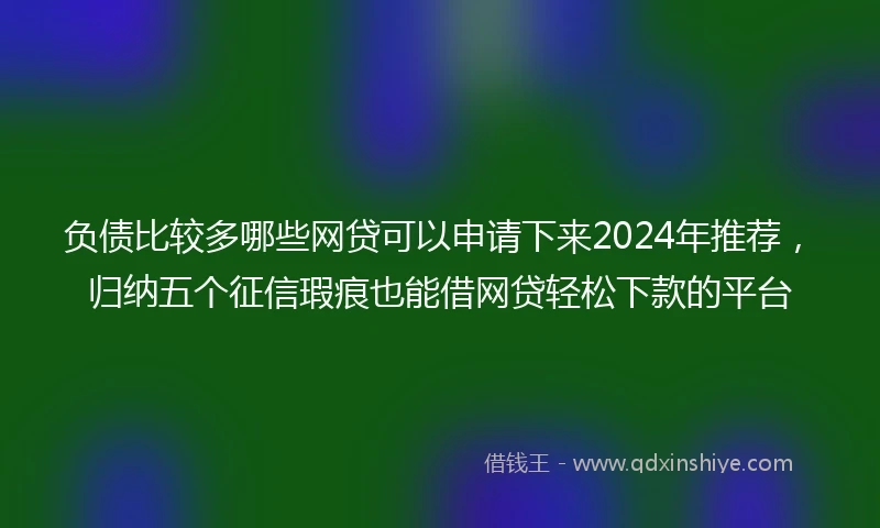 负债比较多哪些网贷可以申请下来2024年推荐，归纳五个征信瑕疵也能借网贷轻松下款的平台