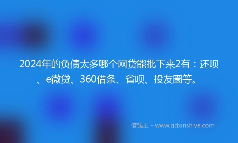 2024年的负债太多哪个网贷能批下来2有：还呗、e微贷、360借条、省呗、投友圈等。