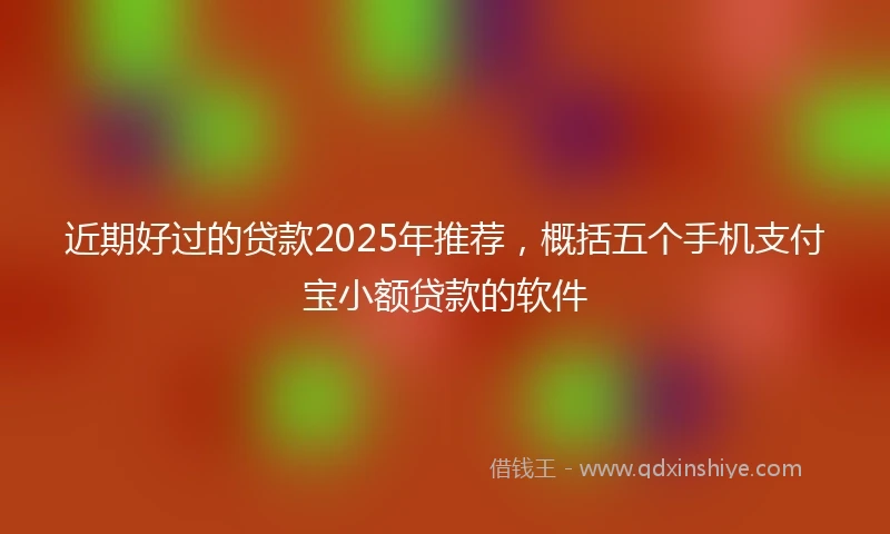 近期好过的贷款2025年推荐，概括五个手机支付宝小额贷款的软件