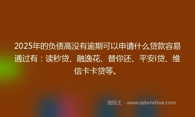 2025年的负债高没有逾期可以申请什么贷款容易通过有：读秒贷、融逸花、替你还、平安i贷、维信卡卡贷等。