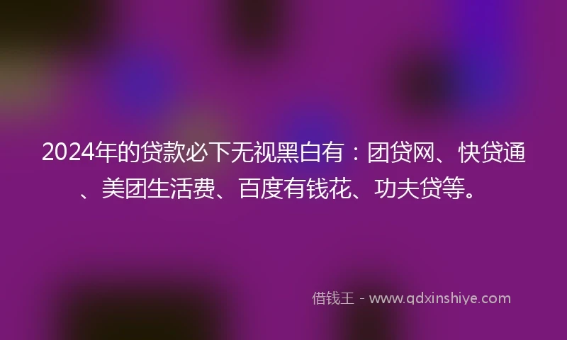 2024年的贷款必下无视黑白有：团贷网、快贷通、美团生活费、百度有钱花、功夫贷等。
