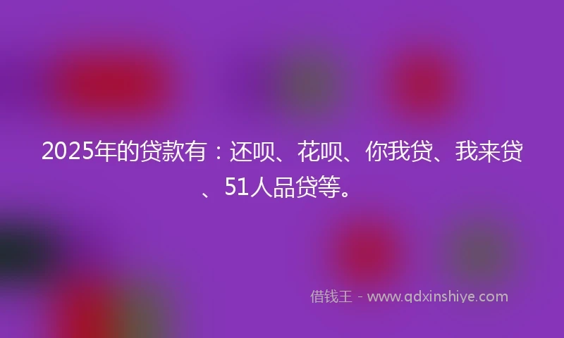 2025年的贷款有：还呗、花呗、你我贷、我来贷、51人品贷等。