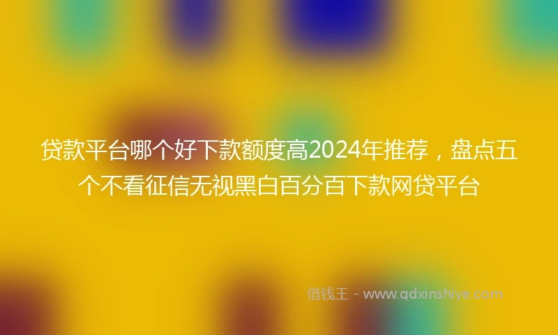 贷款平台哪个好下款额度高2024年推荐，盘点五个不看征信无视黑白百分百下款网贷平台