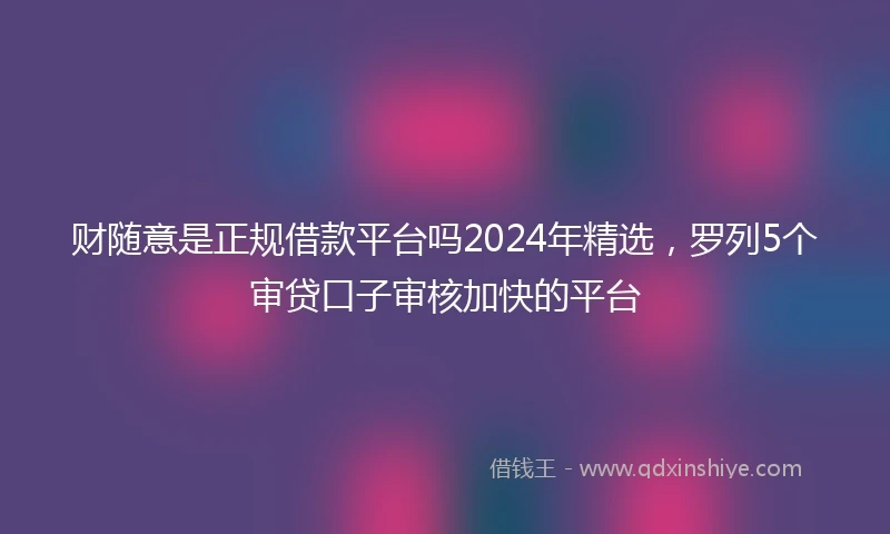 财随意是正规借款平台吗2024年精选，罗列5个审贷口子审核加快的平台