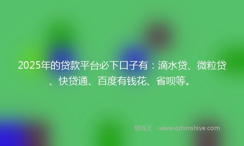 2025年的贷款平台必下口子有：滴水贷、微粒贷、快贷通、百度有钱花、省呗等。
