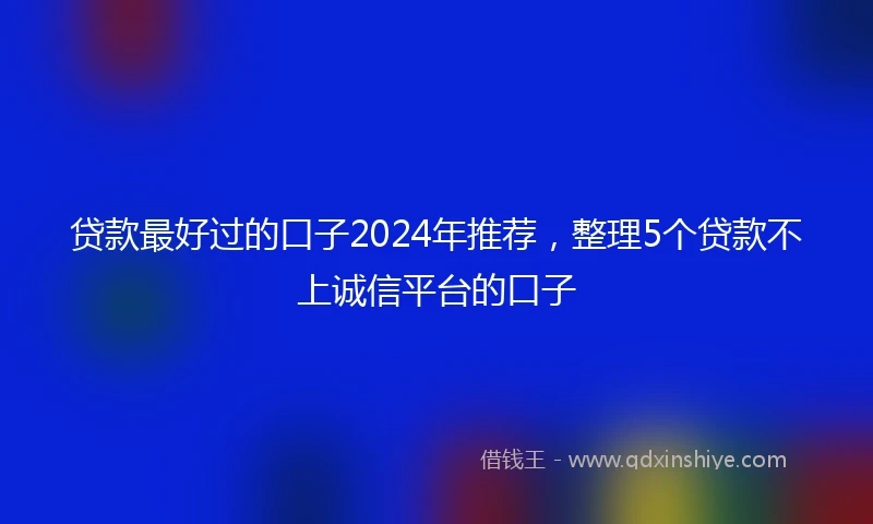 贷款最好过的口子2024年推荐，整理5个贷款不上诚信平台的口子