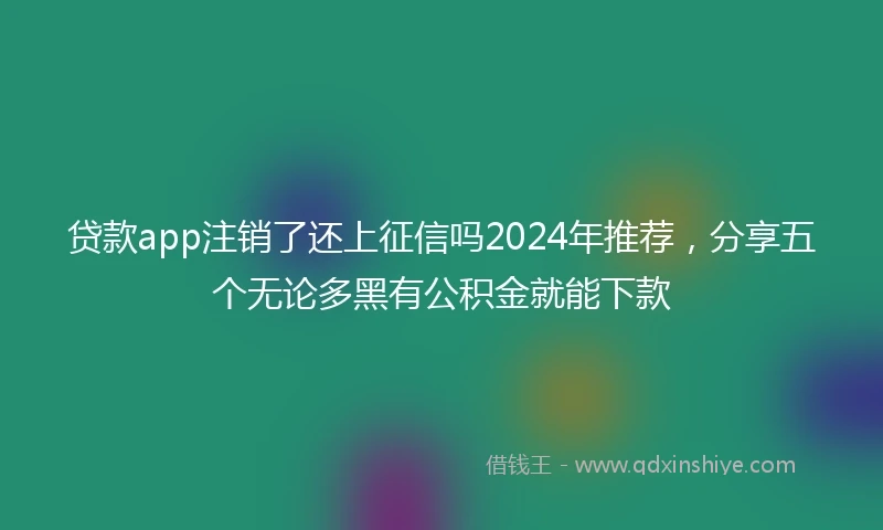 贷款app注销了还上征信吗2024年推荐，分享五个无论多黑有公积金就能下款