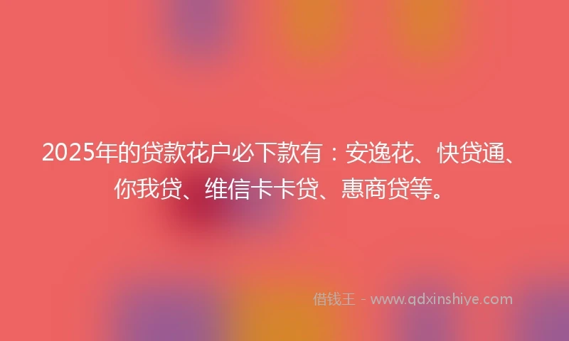2025年的贷款花户必下款有：安逸花、快贷通、你我贷、维信卡卡贷、惠商贷等。