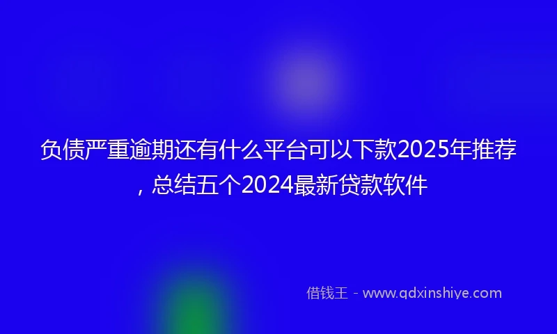 负债严重逾期还有什么平台可以下款2025年推荐，总结五个2024最新贷款软件