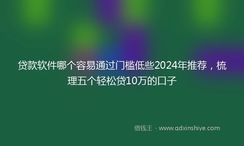 贷款软件哪个容易通过门槛低些2024年推荐，梳理五个轻松贷10万的口子