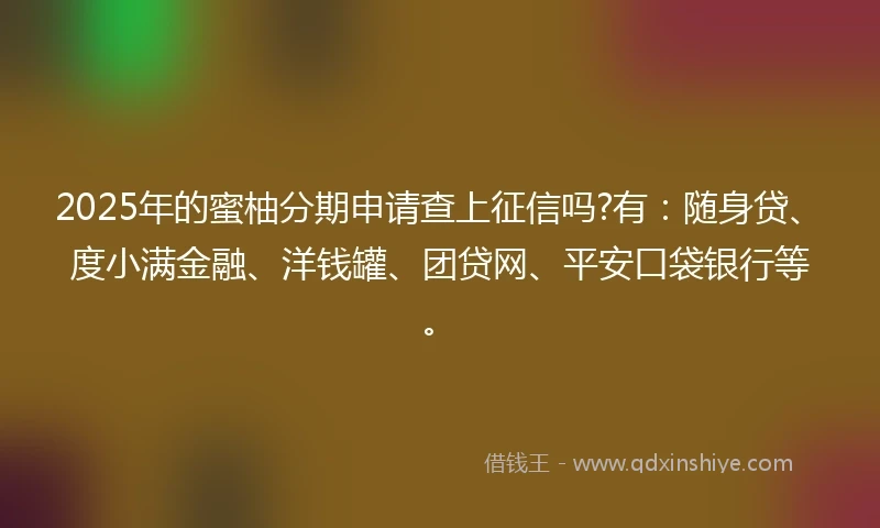 2025年的蜜柚分期申请查上征信吗?有：随身贷、度小满金融、洋钱罐、团贷网、平安口袋银行等。