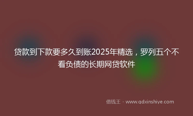 贷款到下款要多久到账2025年精选，罗列五个不看负债的长期网贷软件