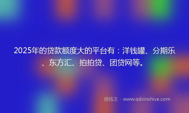 2025年的贷款额度大的平台有:洋钱罐、分期乐、东方汇、拍拍贷、团贷网等。