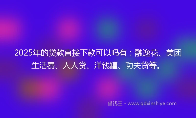 2025年的贷款直接下款可以吗有：融逸花、美团生活费、人人贷、洋钱罐、功夫贷等。