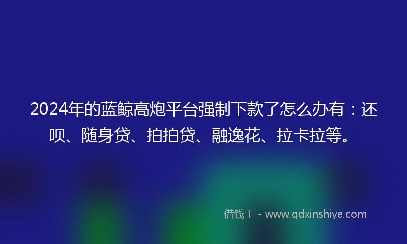2024年的蓝鲸高炮平台强制下款了怎么办有：还呗、随身贷、拍拍贷、融逸花、拉卡拉等。