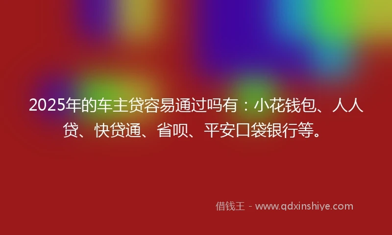 2025年的车主贷容易通过吗有：小花钱包、人人贷、快贷通、省呗、平安口袋银行等。