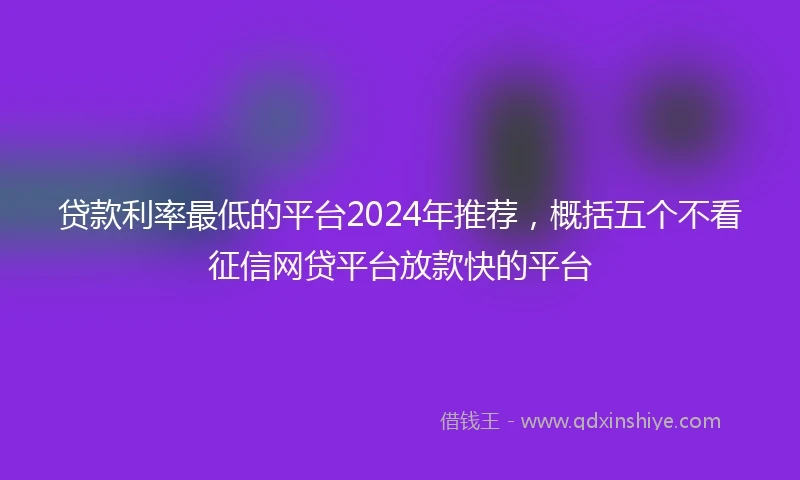 贷款利率最低的平台2024年推荐，概括五个不看征信网贷平台放款快的平台