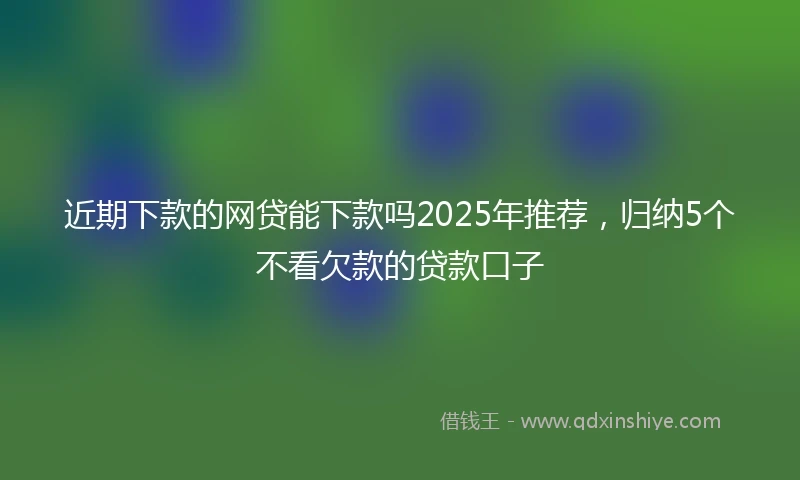 近期下款的网贷能下款吗2025年推荐，归纳5个不看欠款的贷款口子