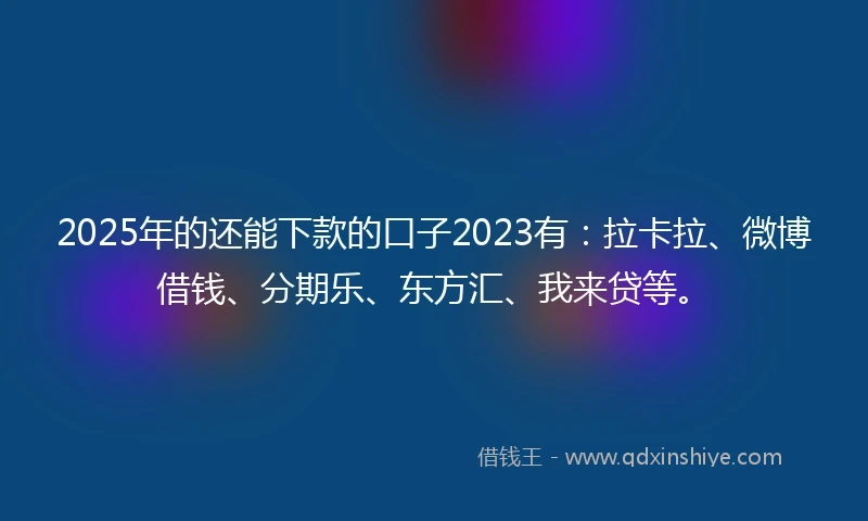 2025年的还能下款的口子2023有：拉卡拉、微博借钱、分期乐、东方汇、我来贷等。