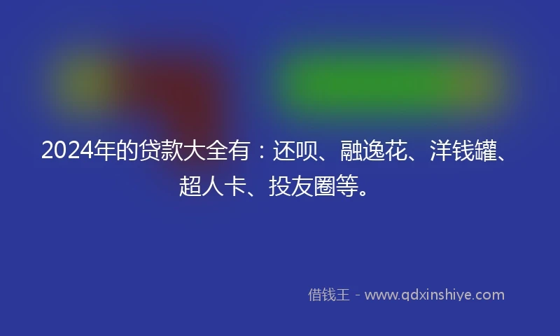 2024年的贷款大全有：还呗、融逸花、洋钱罐、超人卡、投友圈等。