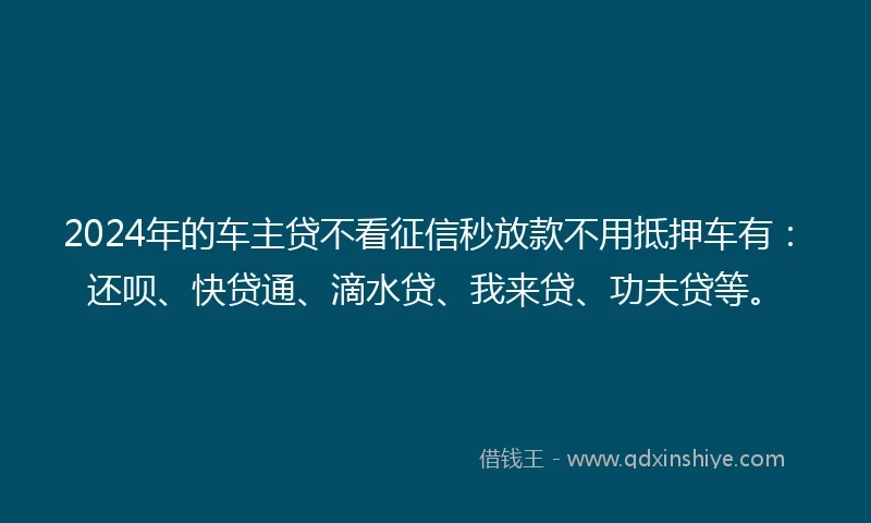 2024年的车主贷不看征信秒放款不用抵押车有：还呗、快贷通、滴水贷、我来贷、功夫贷等。