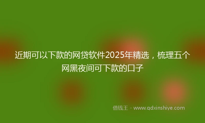 近期可以下款的网贷软件2025年精选，梳理五个网黑夜间可下款的口子