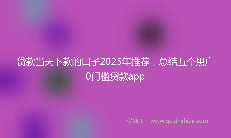 贷款当天下款的口子2025年推荐，总结五个黑户0门槛贷款app