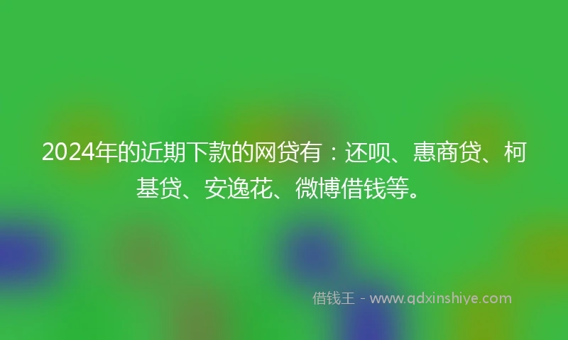 2024年的近期下款的网贷有:还呗、惠商贷、柯基贷、安逸花、微博借钱等。