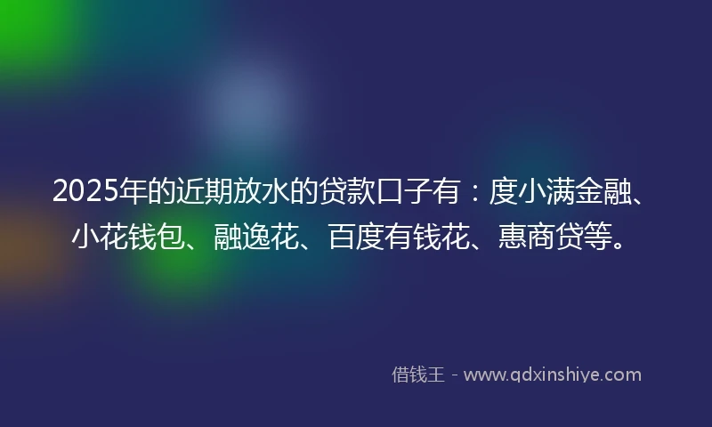 2025年的近期放水的贷款口子有：度小满金融、小花钱包、融逸花、百度有钱花、惠商贷等。