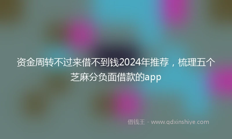 资金周转不过来借不到钱2024年推荐，梳理五个芝麻分负面借款的app