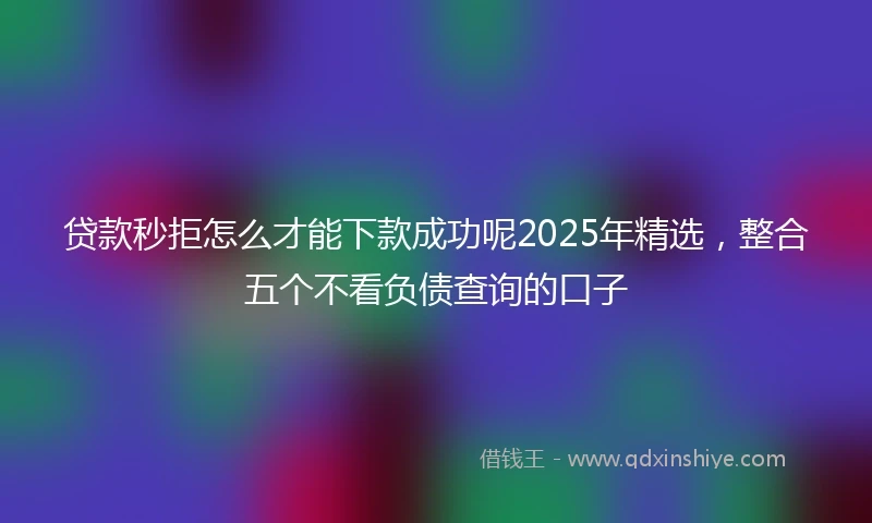 贷款秒拒怎么才能下款成功呢2025年精选，整合五个不看负债查询的口子