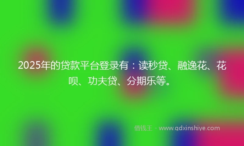 2025年的贷款平台登录有：读秒贷、融逸花、花呗、功夫贷、分期乐等。