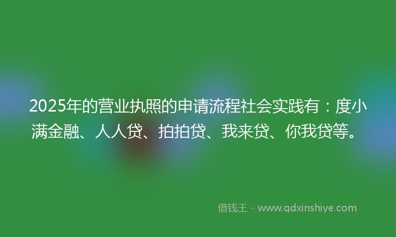 2025年的营业执照的申请流程社会实践有：度小满金融、人人贷、拍拍贷、我来贷、你我贷等。